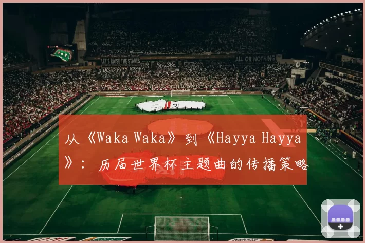从《Waka Waka》到《Hayya Hayya》：历届世界杯主题曲的传播策略与影响力分析