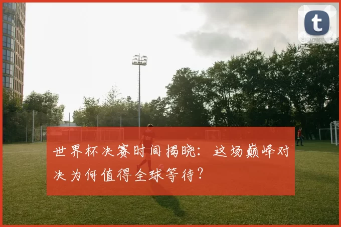 世界杯决赛时间揭晓:这场巅峰对决为何值得全球等待?