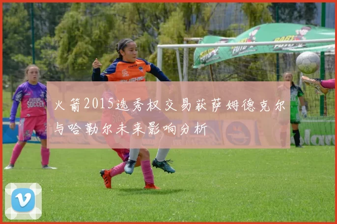 火箭2015选秀权交易获萨姆德克尔与哈勒尔未来影响分析