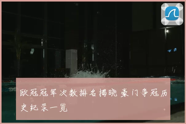 欧冠冠军次数排名揭晓 豪门争冠历史纪录一览