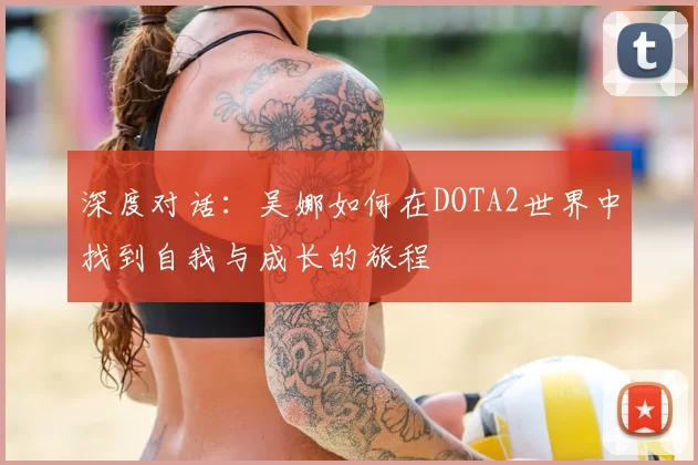 深度对话:吴娜如何在DOTA2世界中找到自我与成长的旅程