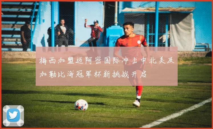 梅西加盟迈阿密国际冲击中北美及加勒比海冠军杯新挑战开启