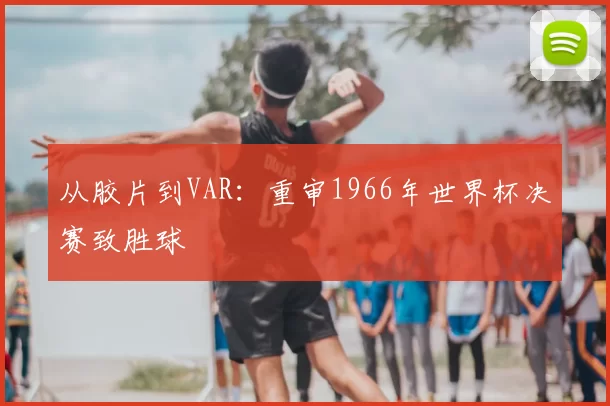 从胶片到VAR:重审1966年世界杯决赛致胜球