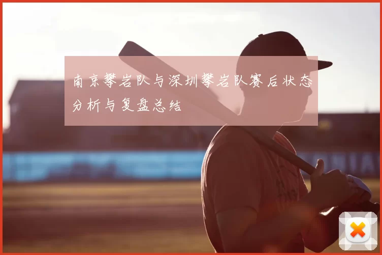 南京攀岩队与深圳攀岩队赛后状态分析与复盘总结