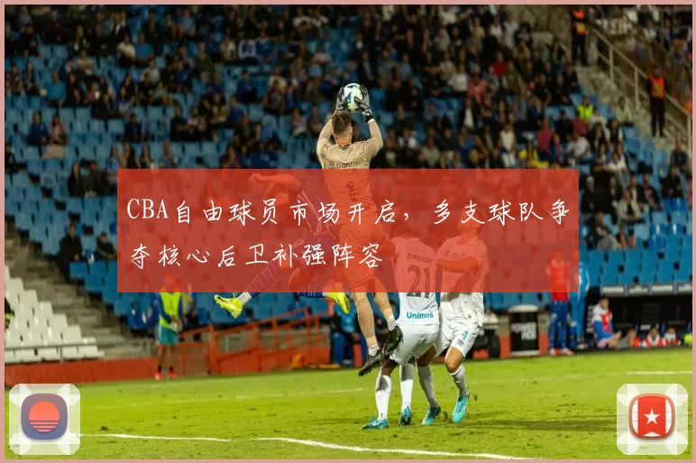 CBA自由球员市场开启,多支球队争夺核心后卫补强阵容