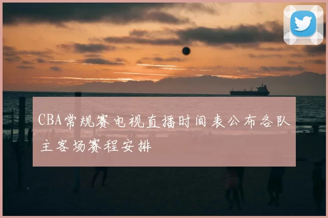 CBA常规赛电视直播时间表公布各队主客场赛程安排