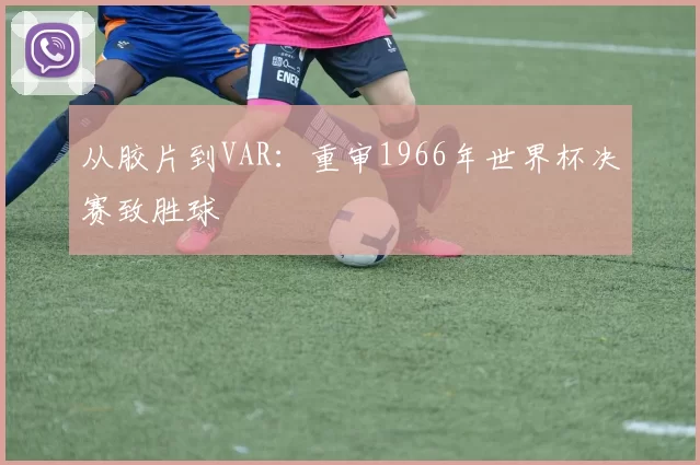 从胶片到VAR:重审1966年世界杯决赛致胜球