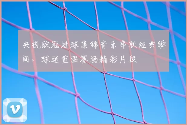 央视欧冠进球集锦音乐串联经典瞬间，球迷重温赛场精彩片段