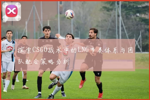 探索CSGO战术中的LNG节奏体系与团队配合策略分析