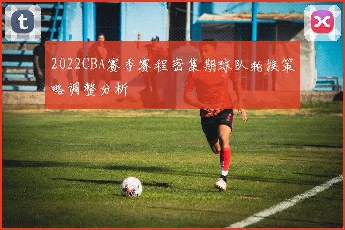 2022CBA赛季赛程密集期球队轮换策略调整分析
