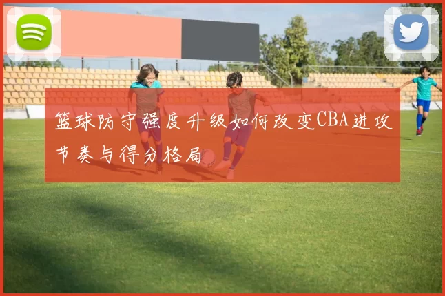 篮球防守强度升级如何改变CBA进攻节奏与得分格局
