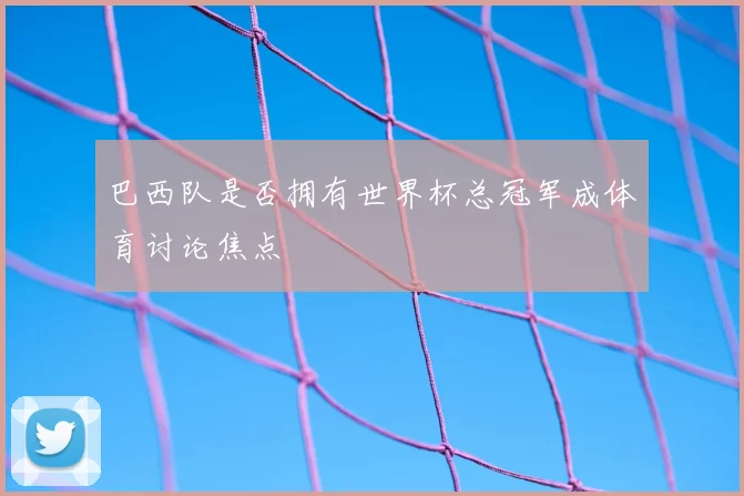 巴西队是否拥有世界杯总冠军成体育讨论焦点
