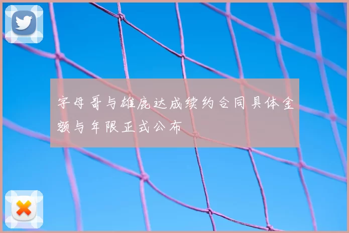 字母哥与雄鹿达成续约合同具体金额与年限正式公布