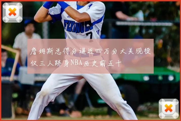 詹姆斯总得分逼近四万分大关现役仅三人跻身NBA历史前五十