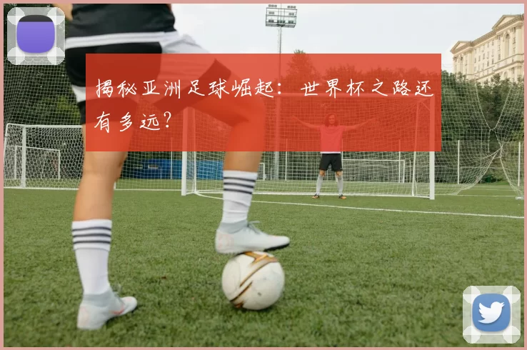 揭秘亚洲足球崛起:世界杯之路还有多远?