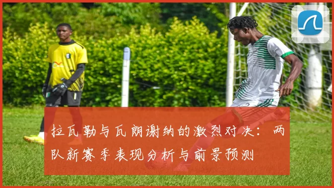 拉瓦勒与瓦朗谢纳的激烈对决：两队新赛季表现分析与前景预测