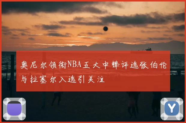 奥尼尔领衔NBA五大中锋评选张伯伦与拉塞尔入选引关注