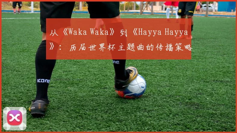 从《Waka Waka》到《Hayya Hayya》：历届世界杯主题曲的传播策略与影响力分析