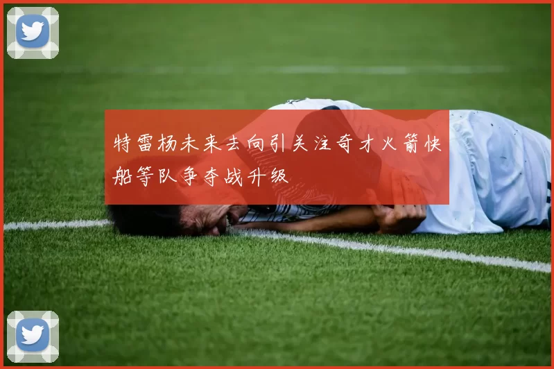 特雷杨未来去向引关注奇才火箭快船等队争夺战升级