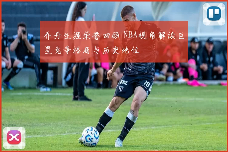 乔丹生涯荣誉回顾 NBA视角解读巨星竞争格局与历史地位