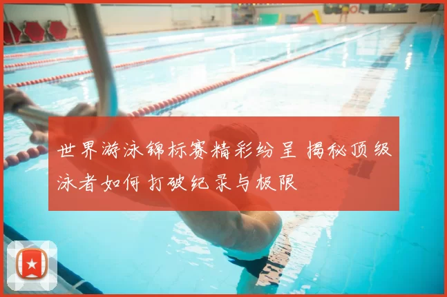 世界游泳锦标赛精彩纷呈 揭秘顶级泳者如何打破纪录与极限
