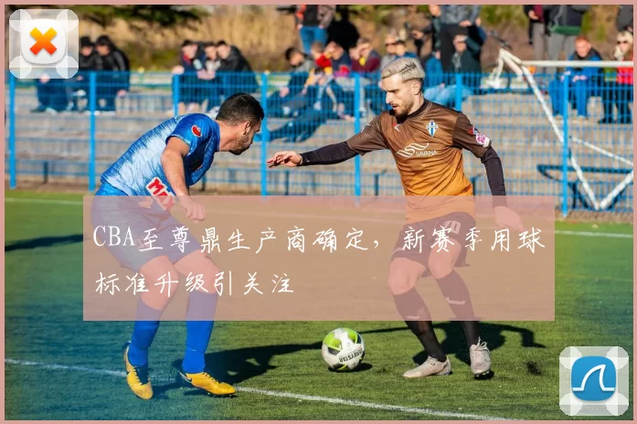 CBA至尊鼎生产商确定,新赛季用球标准升级引关注