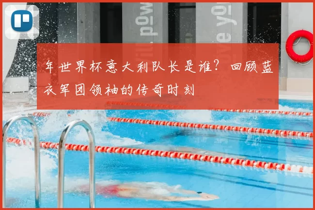 年世界杯意大利队长是谁?回顾蓝衣军团领袖的传奇时刻
