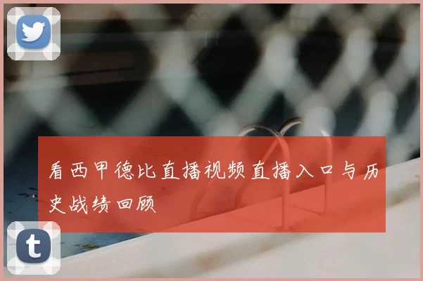 看西甲德比直播视频直播入口与历史战绩回顾