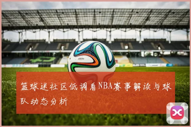 篮球迷社区低调看NBA赛事解读与球队动态分析