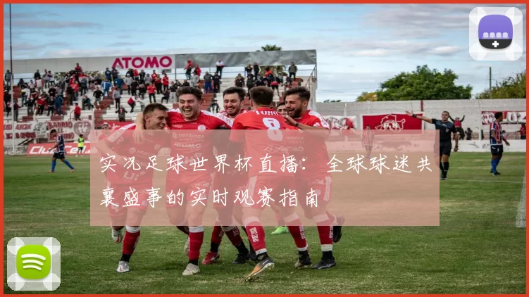 实况足球世界杯直播:全球球迷共襄盛事的实时观赛指南