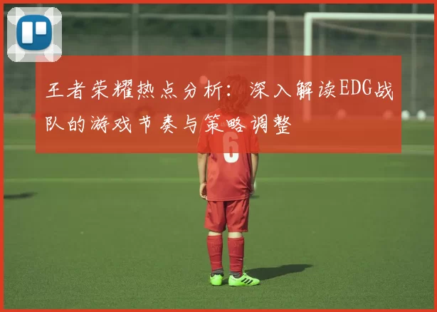 王者荣耀热点分析：深入解读EDG战队的游戏节奏与策略调整