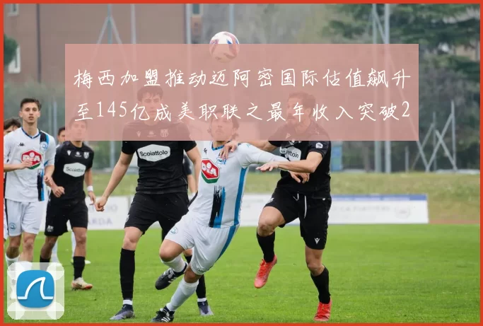 梅西加盟推动迈阿密国际估值飙升至145亿成美职联之最年收入突破2亿美元