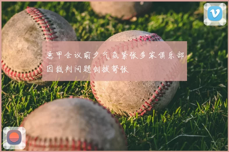 意甲会议前夕气氛紧张多家俱乐部因裁判问题剑拔弩张