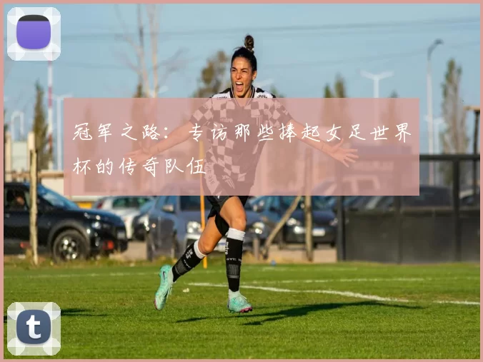 冠军之路：专访那些捧起女足世界杯的传奇队伍