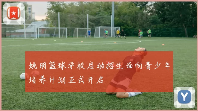 姚明篮球学校启动招生面向青少年培养计划正式开启
