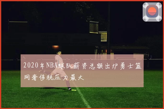 2020年NBA球队薪资总额出炉勇士篮网奢侈税压力最大