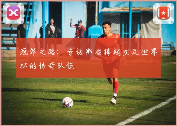 冠军之路:专访那些捧起女足世界杯的传奇队伍
