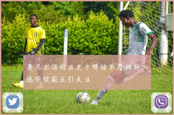 奥尼尔领衔历史中锋榜单詹姆斯入选现役前五引关注