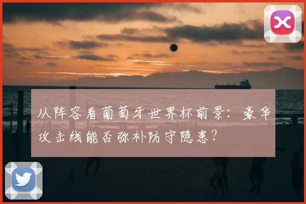 从阵容看葡萄牙世界杯前景：豪华攻击线能否弥补防守隐患？