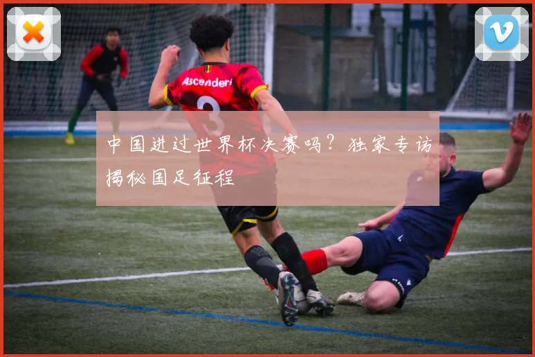 中国进过世界杯决赛吗？独家专访揭秘国足征程