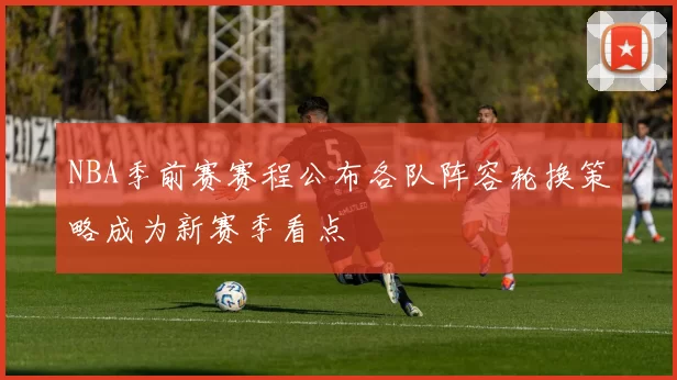NBA季前赛赛程公布各队阵容轮换策略成为新赛季看点