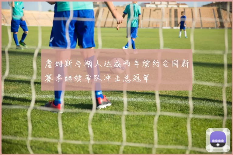 詹姆斯与湖人达成两年续约合同新赛季继续率队冲击总冠军