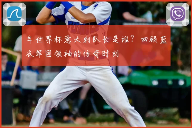 年世界杯意大利队长是谁?回顾蓝衣军团领袖的传奇时刻