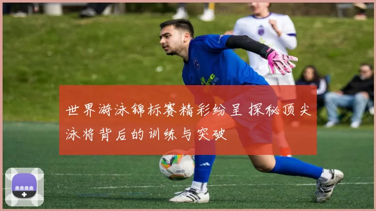 世界游泳锦标赛精彩纷呈 探秘顶尖泳将背后的训练与突破