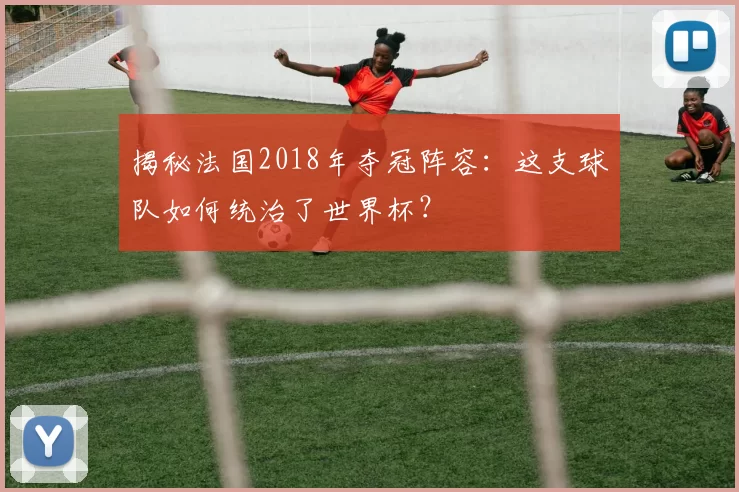 揭秘法国2018年夺冠阵容:这支球队如何统治了世界杯?