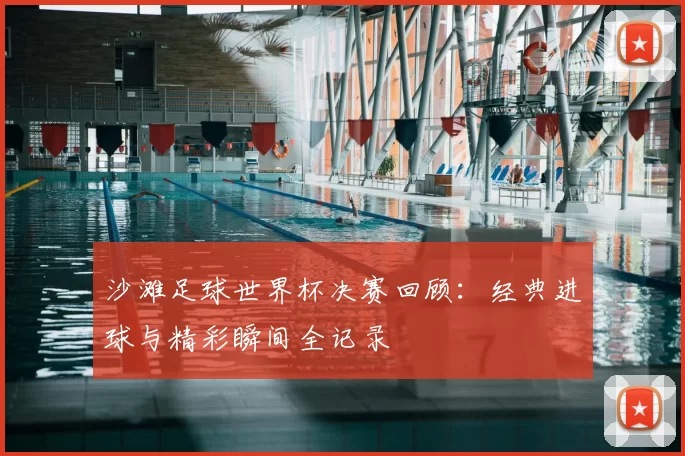 沙滩足球世界杯决赛回顾:经典进球与精彩瞬间全记录