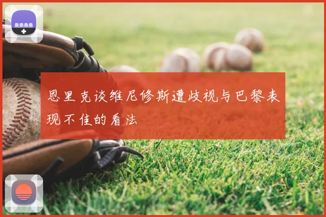 恩里克谈维尼修斯遭歧视与巴黎表现不佳的看法