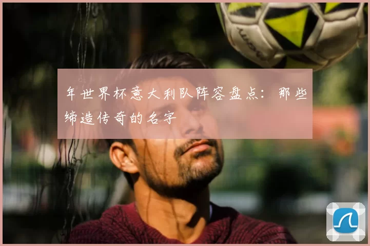 年世界杯意大利队阵容盘点：那些缔造传奇的名字