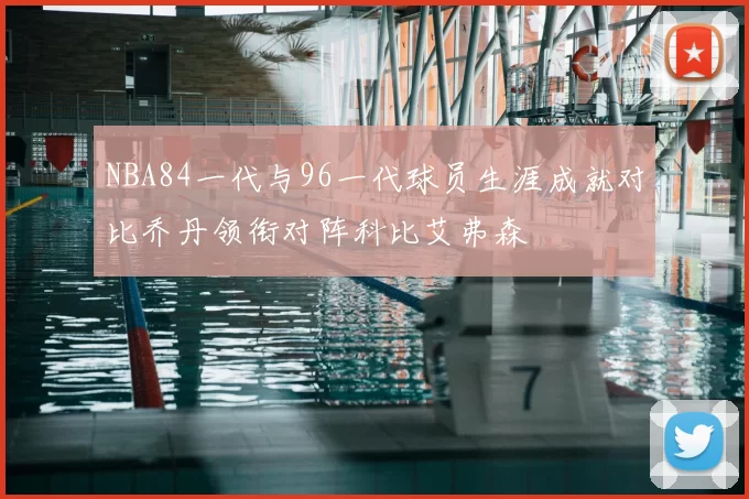 NBA84一代与96一代球员生涯成就对比乔丹领衔对阵科比艾弗森