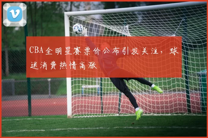 CBA全明星赛票价公布引发关注,球迷消费热情高涨